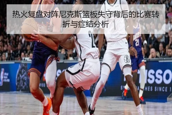 热火复盘对阵尼克斯篮板失守背后的比赛转折与症结分析