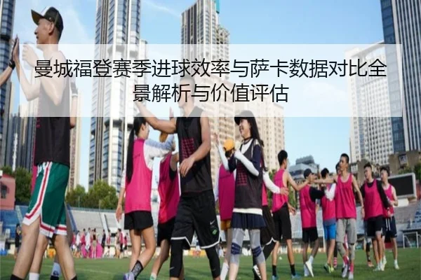 曼城福登赛季进球效率与萨卡数据对比全景解析与价值评估