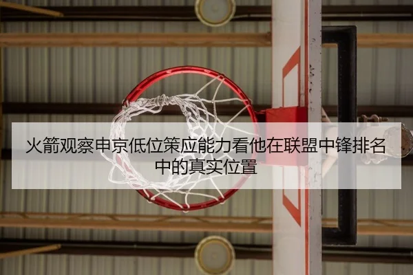 火箭观察申京低位策应能力看他在联盟中锋排名中的真实位置