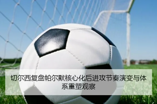 切尔西复盘帕尔默核心化后进攻节奏演变与体系重塑观察