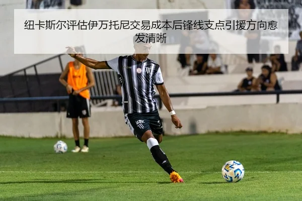 纽卡斯尔评估伊万托尼交易成本后锋线支点引援方向愈发清晰